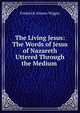 The Living Jesus: The Words of Jesus of Nazareth Uttered Through the Medium ., Frederick Alonzo Wiggin 