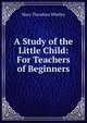 A Study of the Little Child: For Teachers of Beginners, Mary Theodora Whitley 