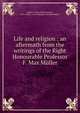 Life and religion : an aftermath from the writings of the Right Honourable Professor F. Max Muller, M?ller, F. Max (Friedrich Max), 1823-1900,G. A. M. (Georgina Adelaide M?ller) 
