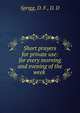 Short prayers for private use: for every morning and evening of the week, Sprigg, D. F., D. D 