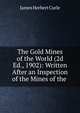 The Gold Mines of the World (2d Ed., 1902): Written After an Inspection of the Mines of the ., James Herbert Curle 