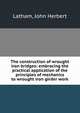 The construction of wrought iron bridges: embracing the practical application of the principles of mechanics to wrought iron girder work, Latham, John Herbert 