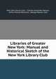 Libraries of Greater New York: Manual and Historical Sketch of the New York Library Club, New York Library Club , Charles Alexander Nelson, Arthur Elmore Bostwick, George Watson Cole 