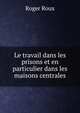 Le travail dans les prisons et en particulier dans les maisons centrales, Roger Roux 