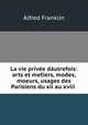 La vie privee dautrefois: arts et met?iers, modes, moeurs, usages des Parisiens du xii au xviii ., Alfred Franklin 