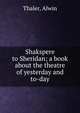 Shakspere to Sheridan; a book about the theatre of yesterday and to-day, Thaler, Alwin 