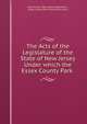 The Acts of the Legislature of the State of New Jersey Under which the Essex County Park ., New Jersey, New Jersey Legislature , Essex County Park Commission (N.J.) 