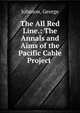 The All Red Line.: The Annals and Aims of the Pacific Cable Project ., Johnson, George 