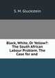Black, White, Or Yellow?: The South African Labour Problem. The Case for and ., S. M. Gluckstein 