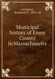 Municipal history of Essex County in Massachusetts, Arrington, Benjamin F., 1856- ed 