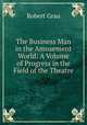 The Business Man in the Amusement World: A Volume of Progress in the Field of the Theatre, Robert Grau 