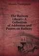The Railway Library: A Collection of Addresses and Papers on Railway ., Slason Thompson 