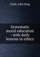 Systematic moral education : with daily lessons in ethics, Clark, John King 