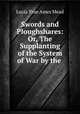 Swords and Ploughshares: Or, The Supplanting of the System of War by the ., Lucia True Ames Mead 