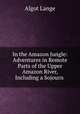 In the Amazon Jungle: Adventures in Remote Parts of the Upper Amazon River, Including a Sojourn ., Algot Lange 