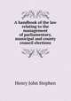 A handbook of the law relating to the management of parliamentary, municipal and county council elections, Stephen, Henry John, 1787-1864 