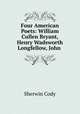 Four American Poets: William Cullen Bryant, Henry Wadsworth Longfellow, John ., Sherwin Cody 
