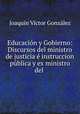 Educacion y Gobierno: Discursos del ministro de justicia e instruccion publica y ex ministro del ., Joaquin Victor Gonzalez 