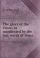 The glory of the Cross; as manifested by the last words of Jesus, A. B. MacKay 