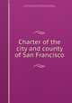 Charter of the city and county of San Francisco, San Francisco (Calif.). Charters,California. Laws, statutes, etc. [from old catalog],San Francisco (Calif.). Board of Freeholders 