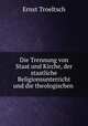 Die Trennung von Staat und Kirche, der staatliche Religionsunterricht und die theologischen ., Ernst Troeltsch 