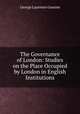 The Governance of London: Studies on the Place Occupied by London in English Institutions, George Laurence Gomme 