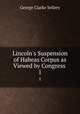 Lincoln`s Suspension of Habeas Corpus as Viewed by Congress .. 1, George Clarke Sellery 