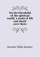 On the threshold of the spiritual world; a study of life and death over there, Horatio W. Dresser 