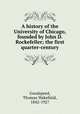 A history of the University of Chicago, founded by John D. Rockefeller; the first quarter-century, Goodspeed, Thomas Wakefield, 1842-1927 