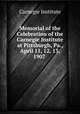 Memorial of the Celebration of the Carnegie Institute at Pittsburgh, Pa., April 11, 12, 13, 1907 ., Carnegie Institute 