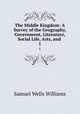 The Middle Kingdom: A Survey of the Geography, Government, Literature, Social Life, Arts, and .. 1, Samuel Wells Williams 