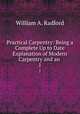Practical Carpentry: Being a Complete Up to Date Explanation of Modern Carpentry and an .. 1, William A. Radford 