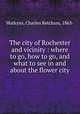 The city of Rochester and vicinity : where to go, how to go, and what to see in and about the flower city, Watkyns, Charles Ketcham, 1863- 