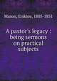 A pastor`s legacy : being sermons on practical subjects, Mason, Erskine, 1805-1851 
