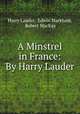 A Minstrel in France: By Harry Lauder, Harry Lauder, Edwin Markham, Robert MacKay 