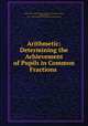 Arithmetic: Determining the Achievement of Pupils in Common Fractions ., Boston Dept. of educational investigation and measurement, Boston (Mass.), Dept. of Educational Investigation and Measurement 