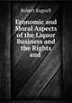 Economic and Moral Aspects of the Liquor Business and the Rights and ., Robert Bagnell 