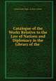 Catalogue of the Works Relative to the Law of Nations and Diplomacy in the Library of the ., United States Dept . of State. Library 