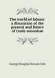 The world of labour: a discussion of the present and future of trade unionism, George Douglas Howard Cole 