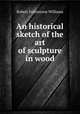 An historical sketch of the art of sculpture in wood, Robert Folkestone Williams 