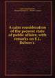 A calm consideration of the present state of public affairs; with remarks on E.L. Bulwer`s ., Calm consideration , Edward George E.L . Bulwer- Lytton 