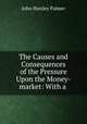 The Causes and Consequences of the Pressure Upon the Money-market: With a ., John Horsley Palmer 