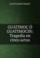 GUATIMOC GUATIMOCIN: Tragedia en cinco actos, Jose Fernandez Madrid 