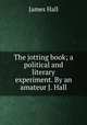 The jotting book; a political and literary experiment. By an amateur J. Hall., Hall James 