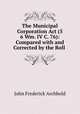 The Municipal Corporation Act (5 & 6 Wm. IV C. 76): Compared with and Corrected by the Roll ., John Frederick Archbold 