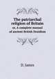 The patriarchal religion of Britain. or, A complete manual of ancient British Druidism, D. James 