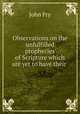 Observations on the unfulfilled prophecies of Scripture which are yet to have their ., John Fry 