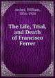 The Life, Trial, and Death of Francisco Ferrer, Archer, William, 1856-1924 