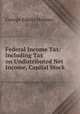 Federal Income Tax: Including Tax on Undistributed Net Income, Capital Stock ., George Edwin Holmes 