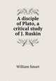 A disciple of Plato, a critical study of J. Ruskin, William Smart 